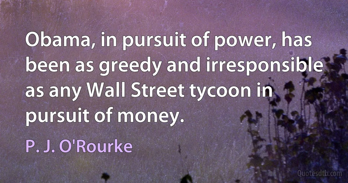 Obama, in pursuit of power, has been as greedy and irresponsible as any Wall Street tycoon in pursuit of money. (P. J. O'Rourke)