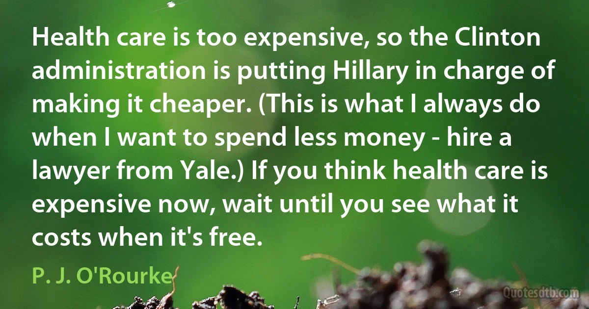 Health care is too expensive, so the Clinton administration is putting Hillary in charge of making it cheaper. (This is what I always do when I want to spend less money - hire a lawyer from Yale.) If you think health care is expensive now, wait until you see what it costs when it's free. (P. J. O'Rourke)