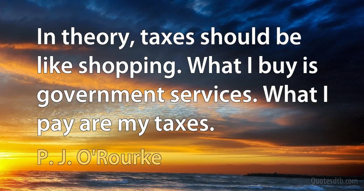 In theory, taxes should be like shopping. What I buy is government services. What I pay are my taxes. (P. J. O'Rourke)