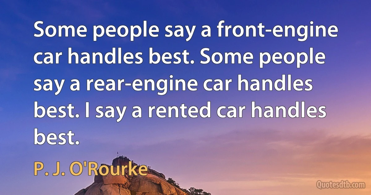 Some people say a front-engine car handles best. Some people say a rear-engine car handles best. I say a rented car handles best. (P. J. O'Rourke)