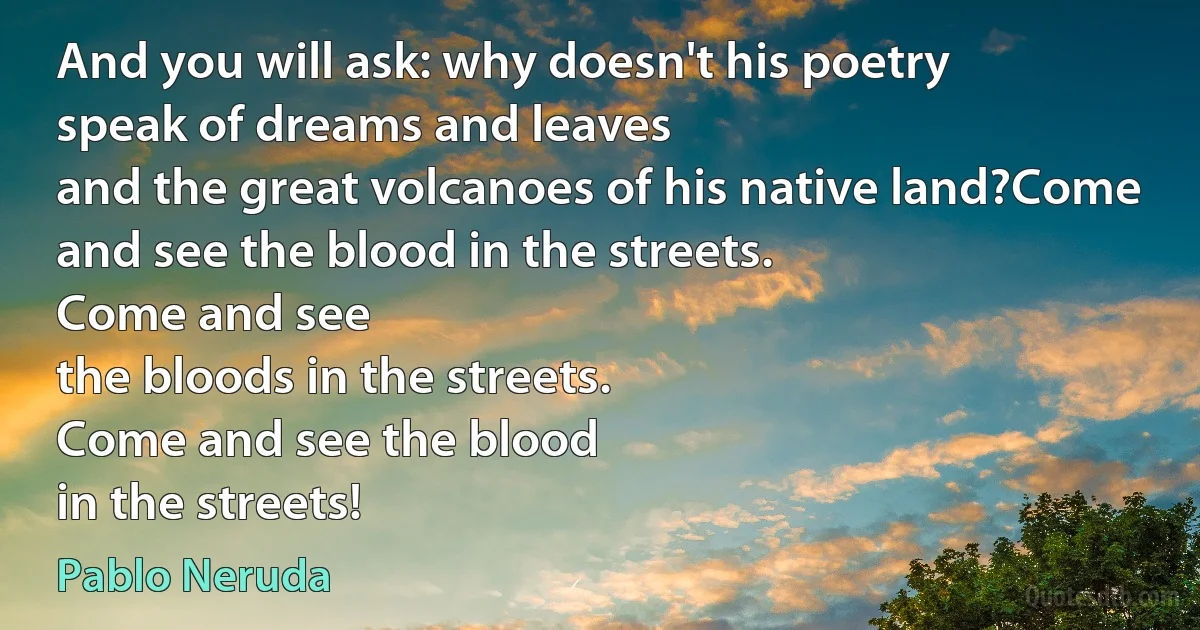 And you will ask: why doesn't his poetry
speak of dreams and leaves
and the great volcanoes of his native land?Come and see the blood in the streets.
Come and see
the bloods in the streets.
Come and see the blood
in the streets! (Pablo Neruda)