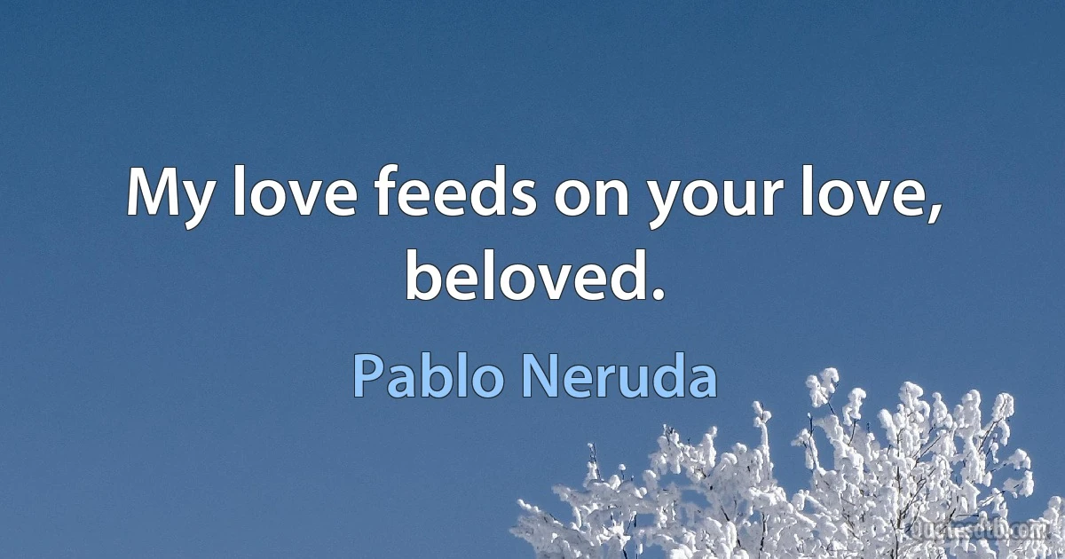 My love feeds on your love, beloved. (Pablo Neruda)