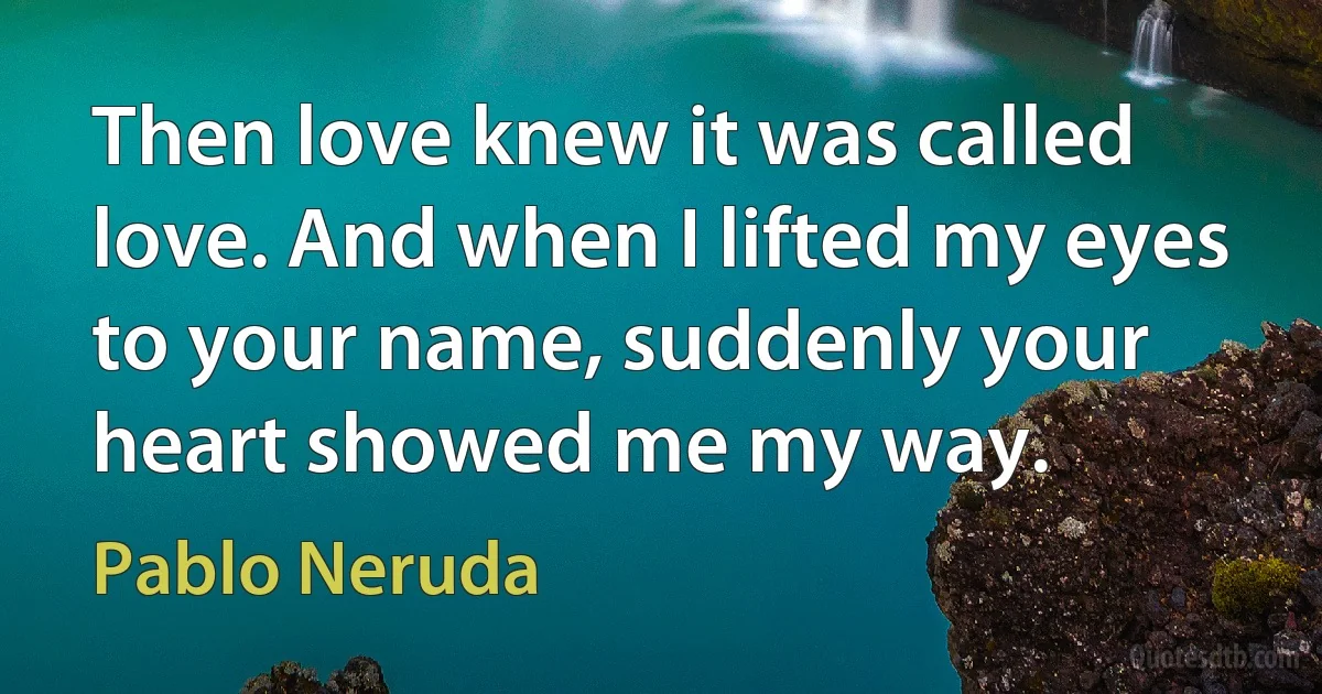 Then love knew it was called love. And when I lifted my eyes to your name, suddenly your heart showed me my way. (Pablo Neruda)