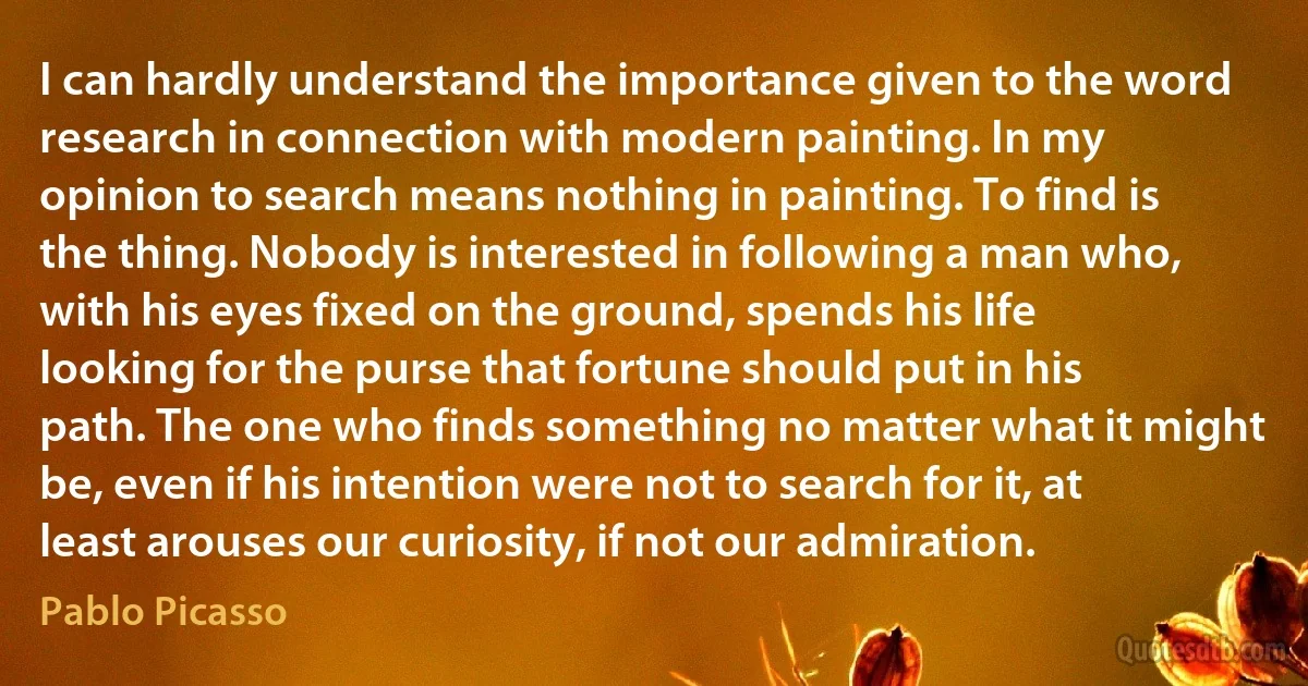 I can hardly understand the importance given to the word research in connection with modern painting. In my opinion to search means nothing in painting. To find is the thing. Nobody is interested in following a man who, with his eyes fixed on the ground, spends his life looking for the purse that fortune should put in his path. The one who finds something no matter what it might be, even if his intention were not to search for it, at least arouses our curiosity, if not our admiration. (Pablo Picasso)