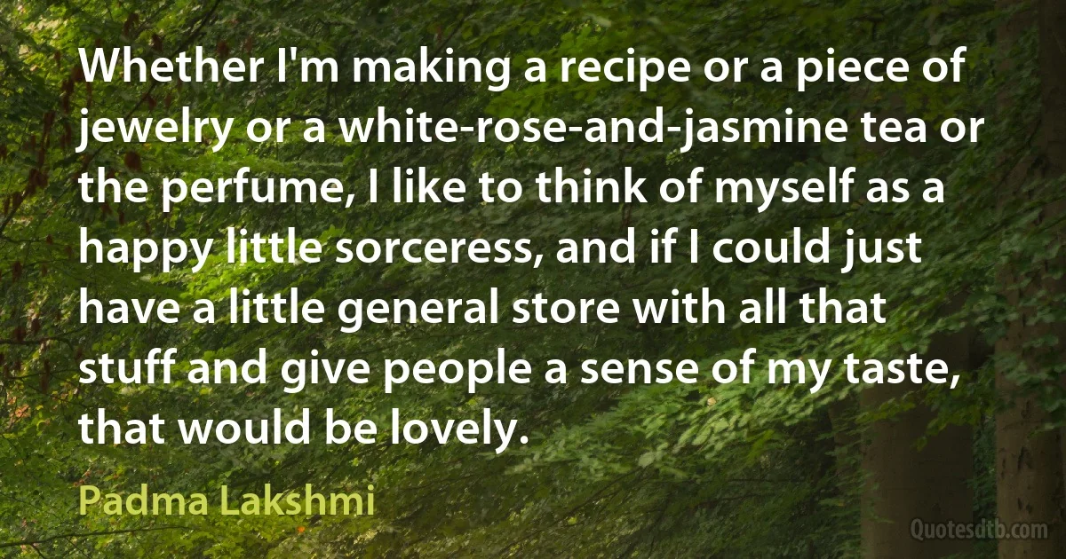 Whether I'm making a recipe or a piece of jewelry or a white-rose-and-jasmine tea or the perfume, I like to think of myself as a happy little sorceress, and if I could just have a little general store with all that stuff and give people a sense of my taste, that would be lovely. (Padma Lakshmi)