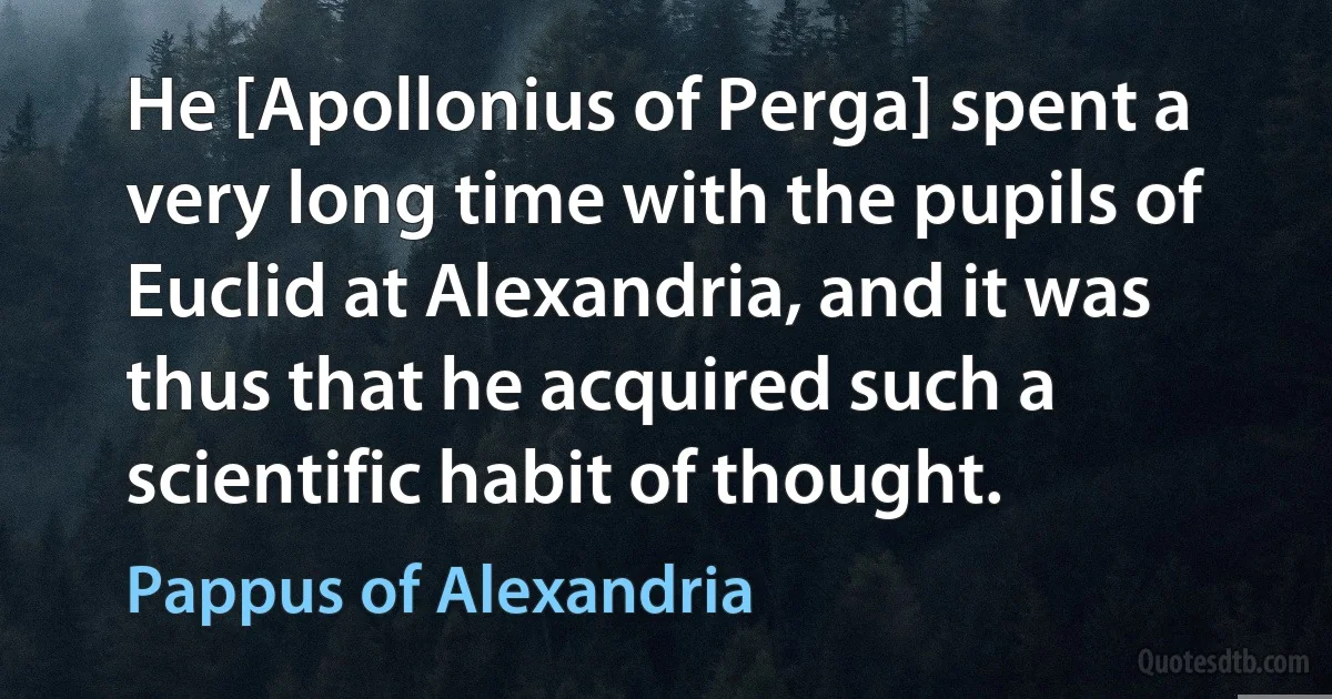 He [Apollonius of Perga] spent a very long time with the pupils of Euclid at Alexandria, and it was thus that he acquired such a scientific habit of thought. (Pappus of Alexandria)