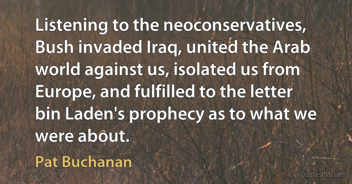 Listening to the neoconservatives, Bush invaded Iraq, united the Arab world against us, isolated us from Europe, and fulfilled to the letter bin Laden's prophecy as to what we were about. (Pat Buchanan)