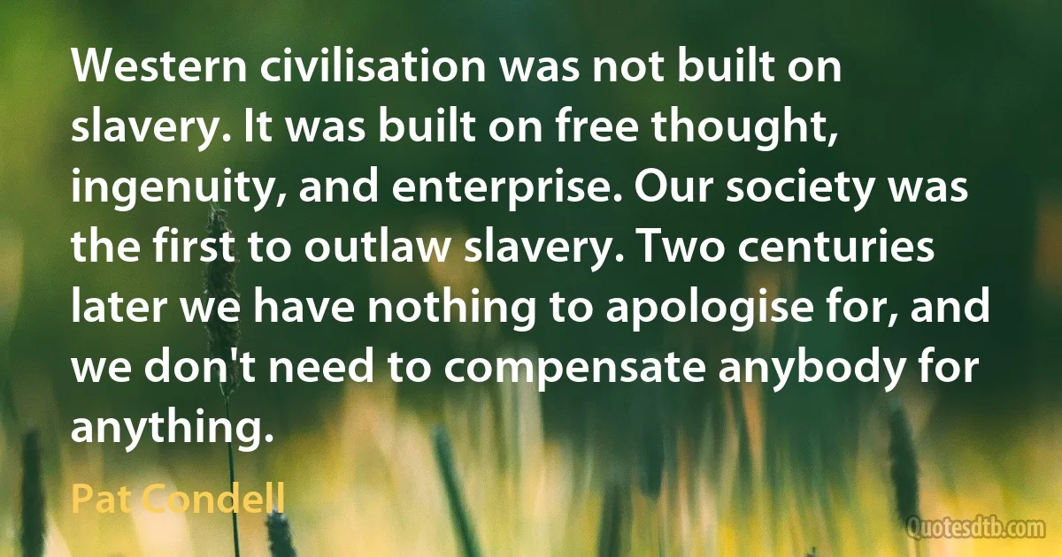 Western civilisation was not built on slavery. It was built on free thought, ingenuity, and enterprise. Our society was the first to outlaw slavery. Two centuries later we have nothing to apologise for, and we don't need to compensate anybody for anything. (Pat Condell)