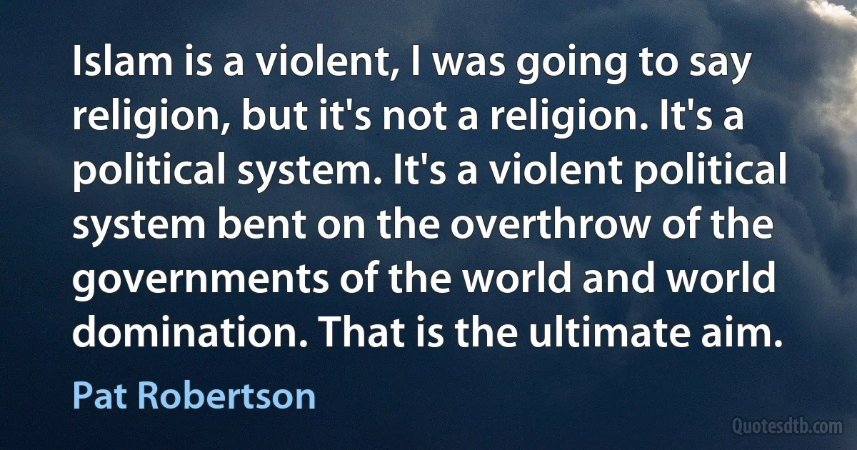 Islam is a violent, I was going to say religion, but it's not a religion. It's a political system. It's a violent political system bent on the overthrow of the governments of the world and world domination. That is the ultimate aim. (Pat Robertson)