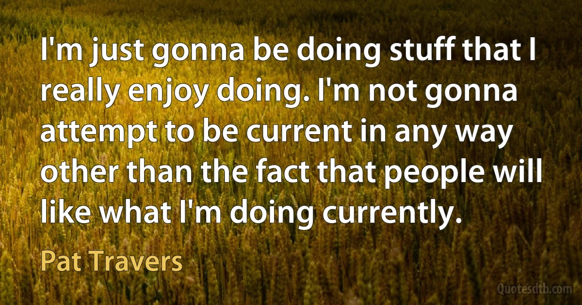 I'm just gonna be doing stuff that I really enjoy doing. I'm not gonna attempt to be current in any way other than the fact that people will like what I'm doing currently. (Pat Travers)