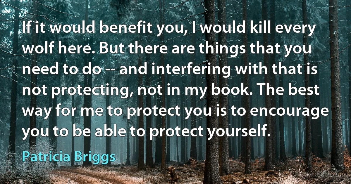 If it would benefit you, I would kill every wolf here. But there are things that you need to do -- and interfering with that is not protecting, not in my book. The best way for me to protect you is to encourage you to be able to protect yourself. (Patricia Briggs)