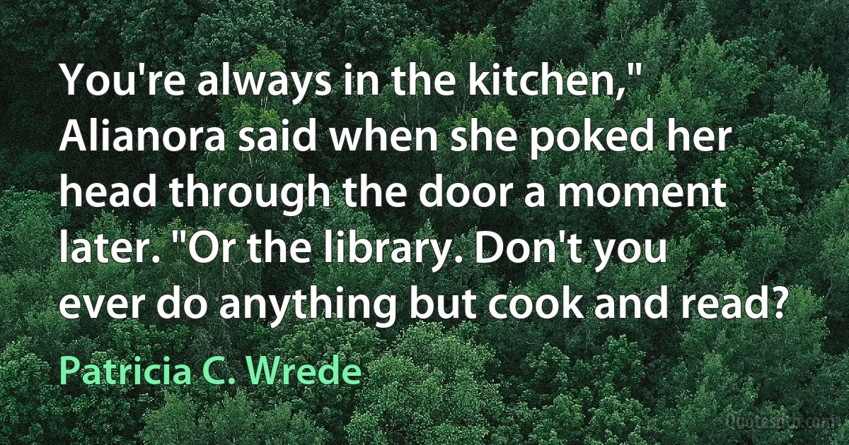 You're always in the kitchen," Alianora said when she poked her head through the door a moment later. "Or the library. Don't you ever do anything but cook and read? (Patricia C. Wrede)