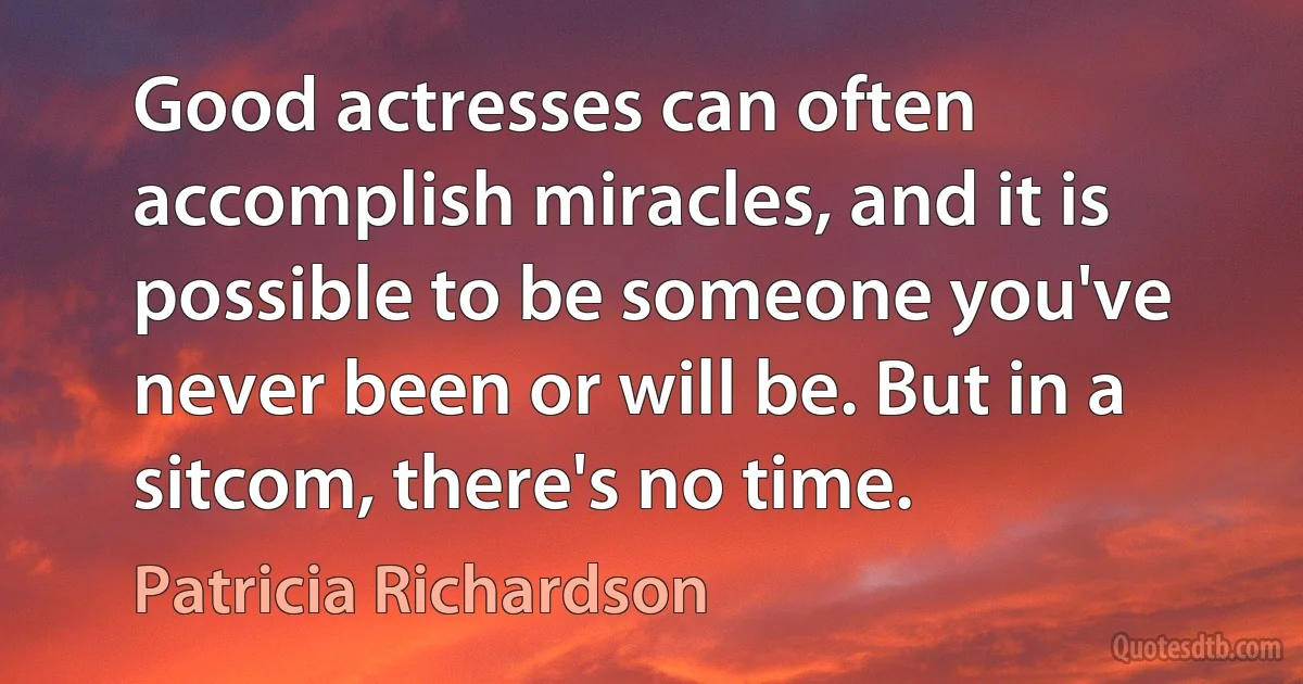 Good actresses can often accomplish miracles, and it is possible to be someone you've never been or will be. But in a sitcom, there's no time. (Patricia Richardson)