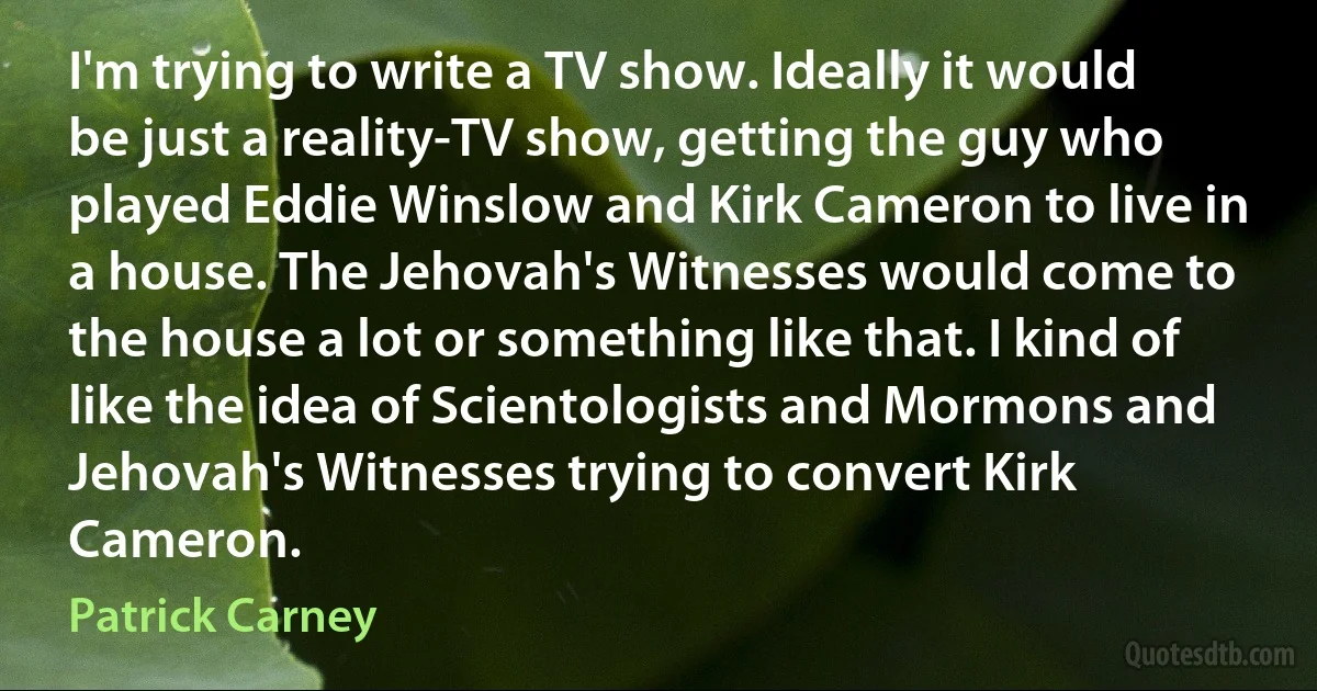 I'm trying to write a TV show. Ideally it would be just a reality-TV show, getting the guy who played Eddie Winslow and Kirk Cameron to live in a house. The Jehovah's Witnesses would come to the house a lot or something like that. I kind of like the idea of Scientologists and Mormons and Jehovah's Witnesses trying to convert Kirk Cameron. (Patrick Carney)