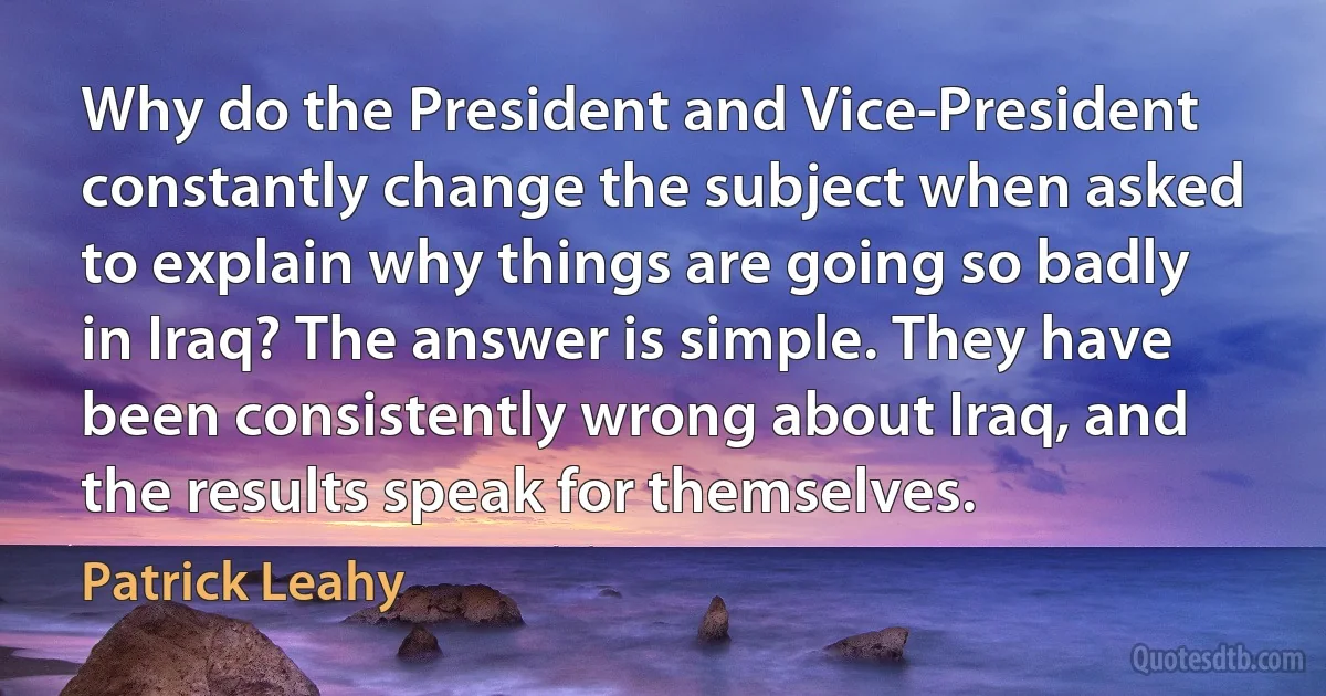 Why do the President and Vice-President constantly change the subject when asked to explain why things are going so badly in Iraq? The answer is simple. They have been consistently wrong about Iraq, and the results speak for themselves. (Patrick Leahy)