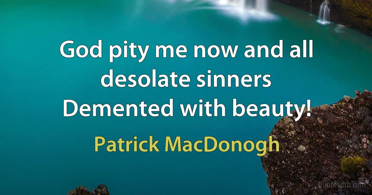 God pity me now and all desolate sinners
Demented with beauty! (Patrick MacDonogh)