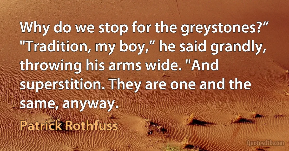 Why do we stop for the greystones?”
"Tradition, my boy,” he said grandly, throwing his arms wide. "And superstition. They are one and the same, anyway. (Patrick Rothfuss)