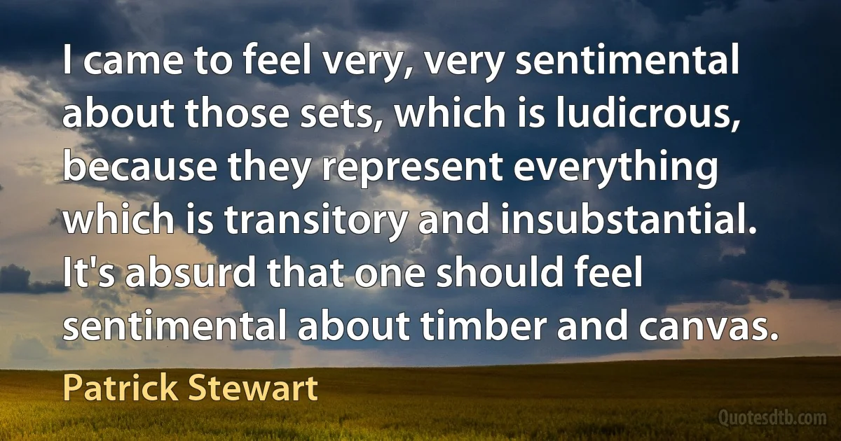 I came to feel very, very sentimental about those sets, which is ludicrous, because they represent everything which is transitory and insubstantial. It's absurd that one should feel sentimental about timber and canvas. (Patrick Stewart)