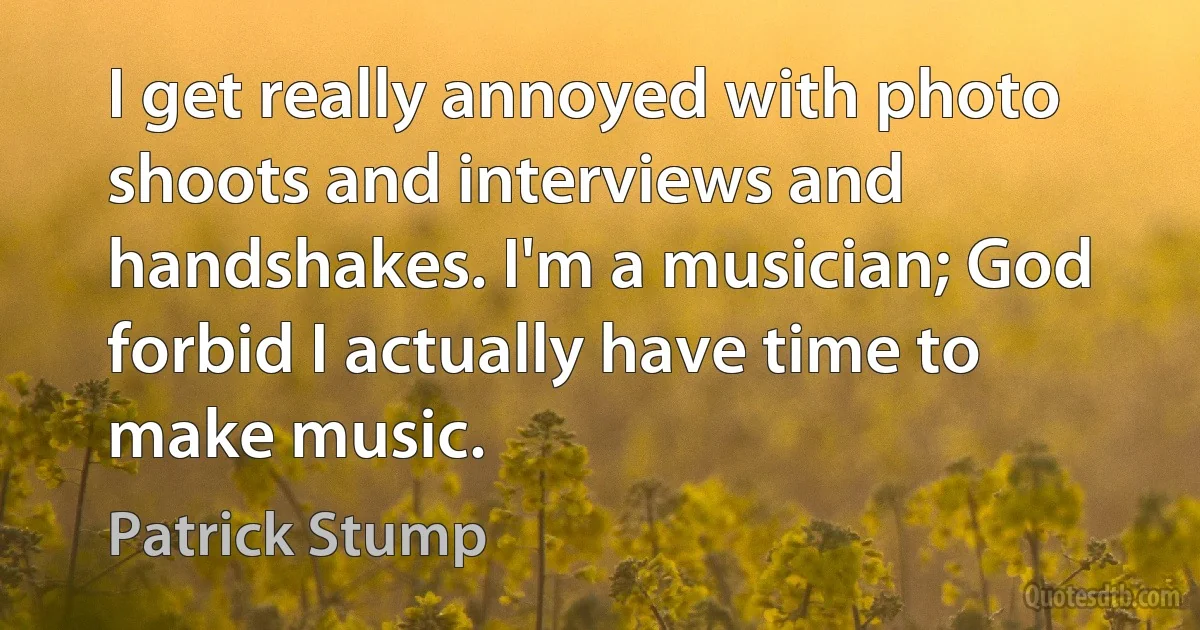 I get really annoyed with photo shoots and interviews and handshakes. I'm a musician; God forbid I actually have time to make music. (Patrick Stump)