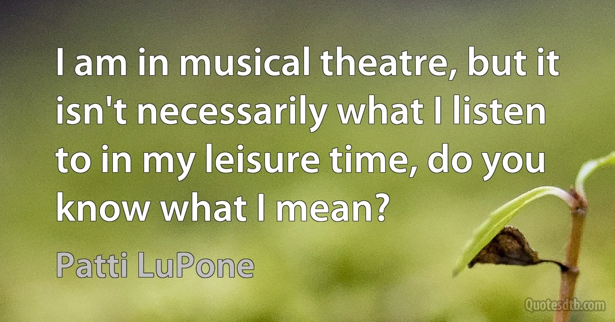 I am in musical theatre, but it isn't necessarily what I listen to in my leisure time, do you know what I mean? (Patti LuPone)