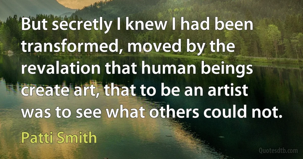 But secretly I knew I had been transformed, moved by the revalation that human beings create art, that to be an artist was to see what others could not. (Patti Smith)