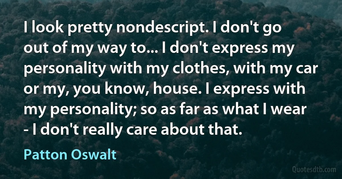 I look pretty nondescript. I don't go out of my way to... I don't express my personality with my clothes, with my car or my, you know, house. I express with my personality; so as far as what I wear - I don't really care about that. (Patton Oswalt)