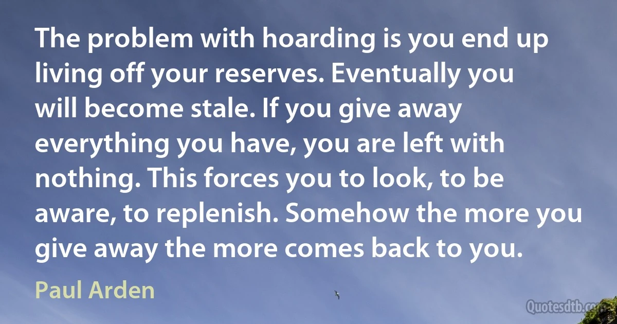 The problem with hoarding is you end up living off your reserves. Eventually you will become stale. If you give away everything you have, you are left with nothing. This forces you to look, to be aware, to replenish. Somehow the more you give away the more comes back to you. (Paul Arden)