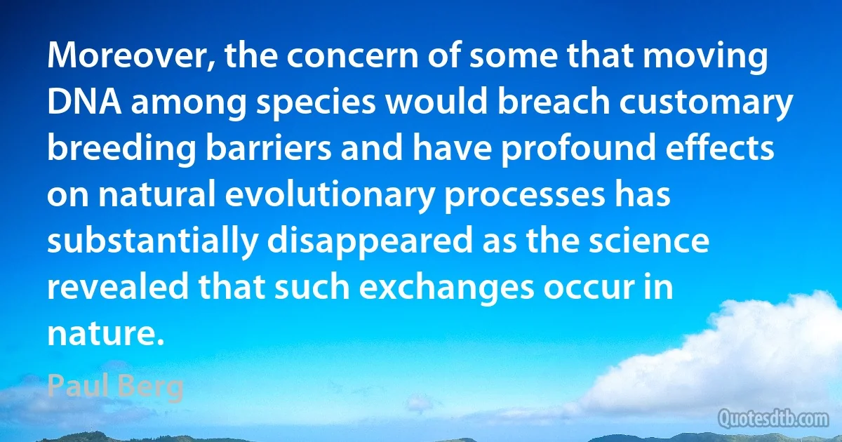 Moreover, the concern of some that moving DNA among species would breach customary breeding barriers and have profound effects on natural evolutionary processes has substantially disappeared as the science revealed that such exchanges occur in nature. (Paul Berg)