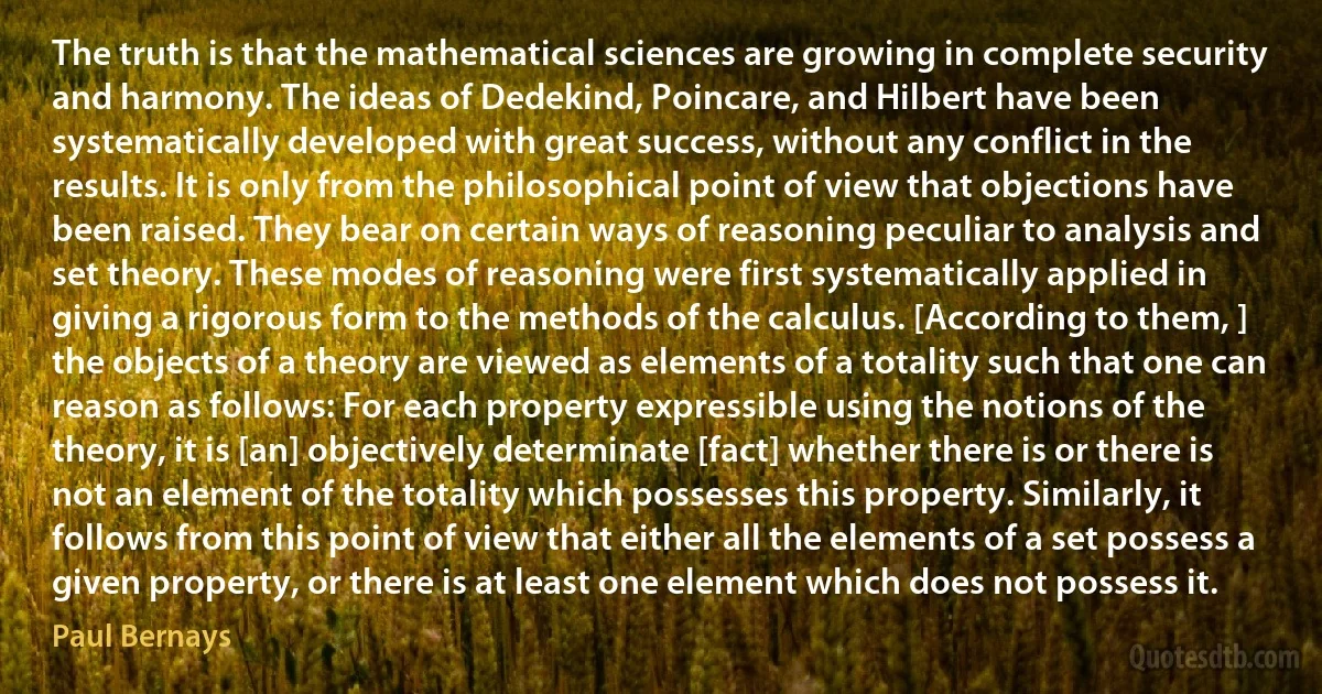 The truth is that the mathematical sciences are growing in complete security and harmony. The ideas of Dedekind, Poincare, and Hilbert have been systematically developed with great success, without any conflict in the results. It is only from the philosophical point of view that objections have been raised. They bear on certain ways of reasoning peculiar to analysis and set theory. These modes of reasoning were first systematically applied in giving a rigorous form to the methods of the calculus. [According to them, ] the objects of a theory are viewed as elements of a totality such that one can reason as follows: For each property expressible using the notions of the theory, it is [an] objectively determinate [fact] whether there is or there is not an element of the totality which possesses this property. Similarly, it follows from this point of view that either all the elements of a set possess a given property, or there is at least one element which does not possess it. (Paul Bernays)