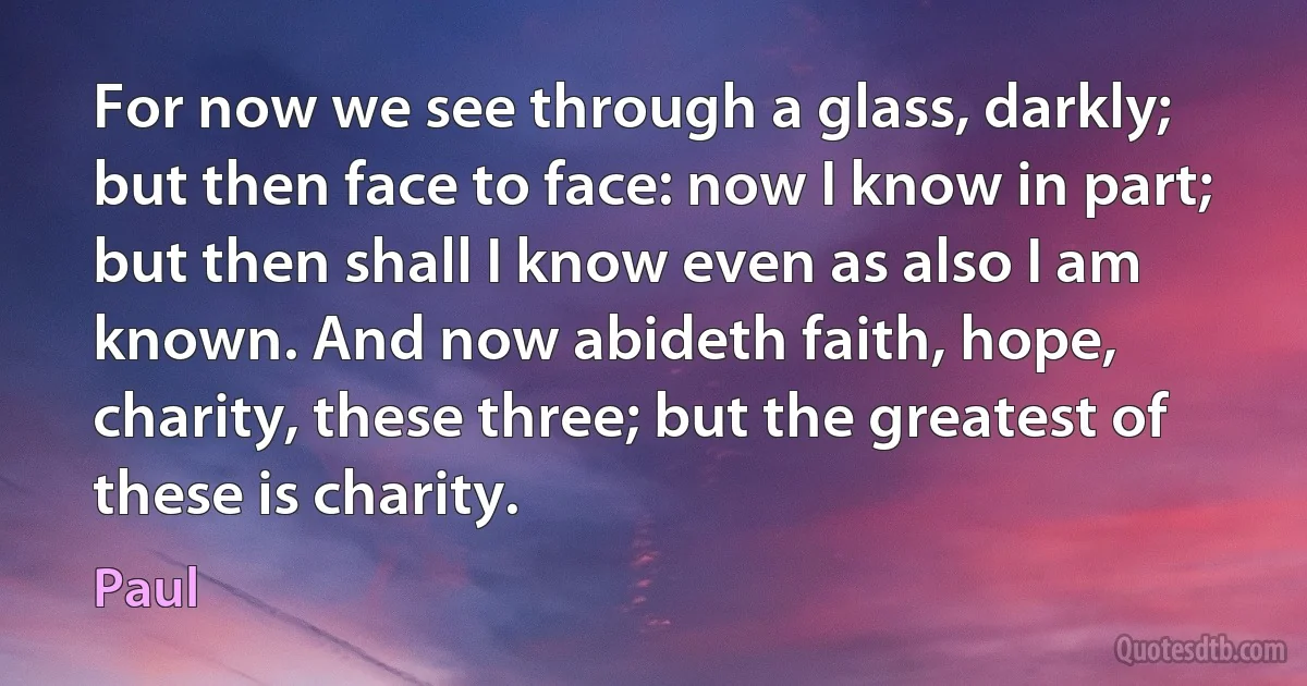 For now we see through a glass, darkly; but then face to face: now I know in part; but then shall I know even as also I am known. And now abideth faith, hope, charity, these three; but the greatest of these is charity. (Paul)