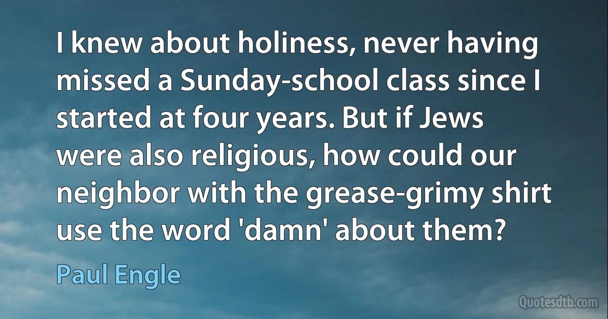 I knew about holiness, never having missed a Sunday-school class since I started at four years. But if Jews were also religious, how could our neighbor with the grease-grimy shirt use the word 'damn' about them? (Paul Engle)