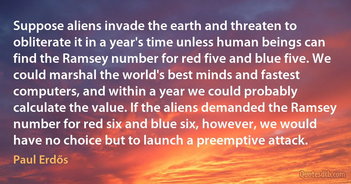 Suppose aliens invade the earth and threaten to obliterate it in a year's time unless human beings can find the Ramsey number for red five and blue five. We could marshal the world's best minds and fastest computers, and within a year we could probably calculate the value. If the aliens demanded the Ramsey number for red six and blue six, however, we would have no choice but to launch a preemptive attack. (Paul Erdős)