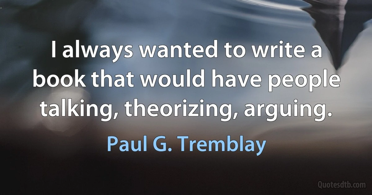 I always wanted to write a book that would have people talking, theorizing, arguing. (Paul G. Tremblay)