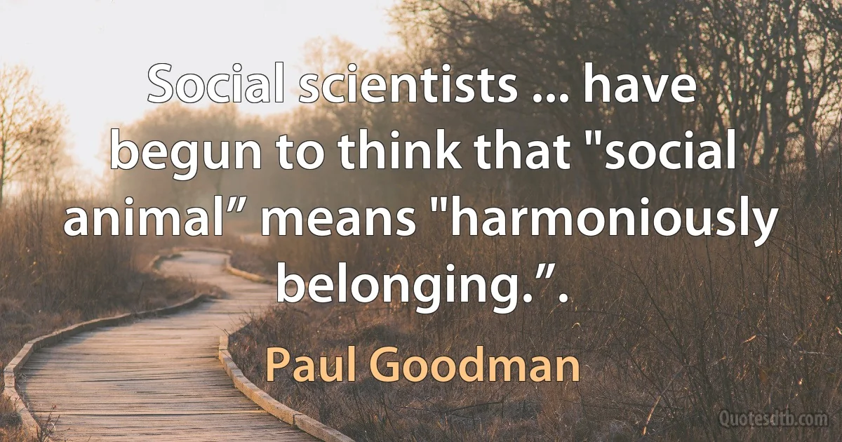 Social scientists ... have begun to think that "social animal” means "harmoniously belonging.”. (Paul Goodman)