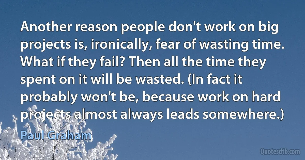 Another reason people don't work on big projects is, ironically, fear of wasting time. What if they fail? Then all the time they spent on it will be wasted. (In fact it probably won't be, because work on hard projects almost always leads somewhere.) (Paul Graham)