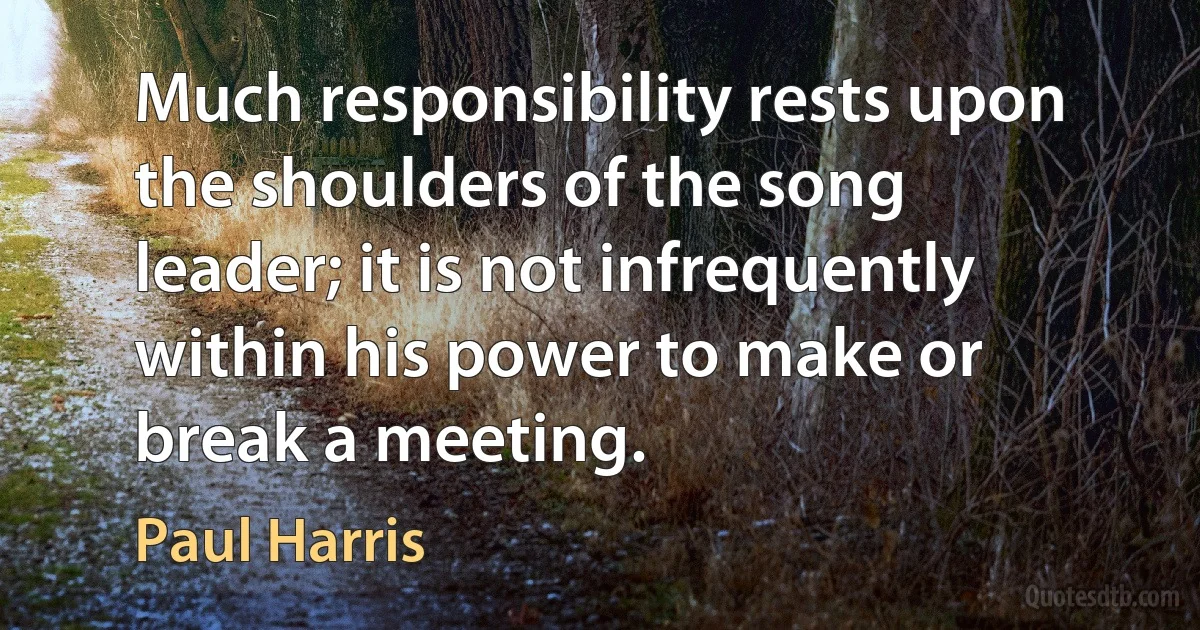 Much responsibility rests upon the shoulders of the song leader; it is not infrequently within his power to make or break a meeting. (Paul Harris)