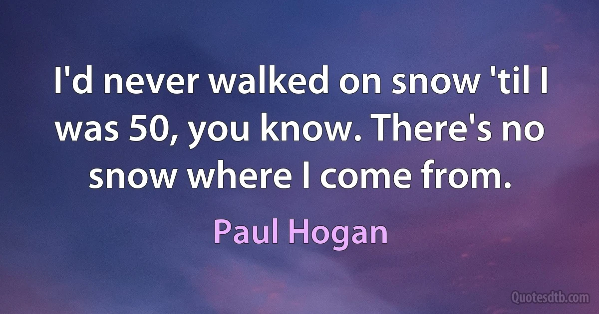 I'd never walked on snow 'til I was 50, you know. There's no snow where I come from. (Paul Hogan)