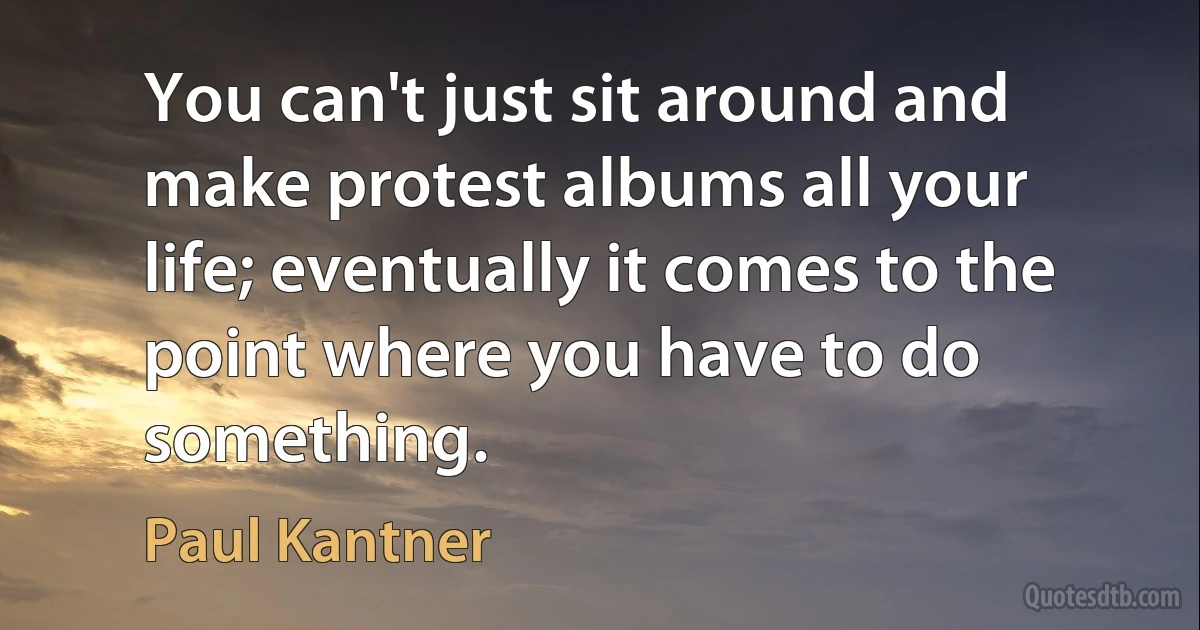 You can't just sit around and make protest albums all your life; eventually it comes to the point where you have to do something. (Paul Kantner)