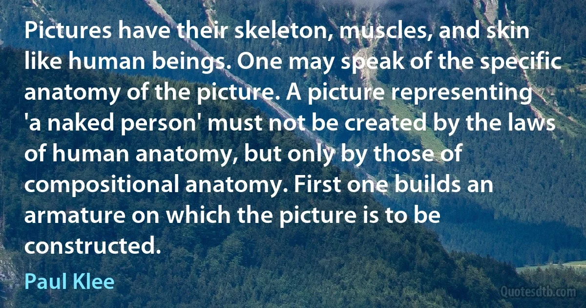 Pictures have their skeleton, muscles, and skin like human beings. One may speak of the specific anatomy of the picture. A picture representing 'a naked person' must not be created by the laws of human anatomy, but only by those of compositional anatomy. First one builds an armature on which the picture is to be constructed. (Paul Klee)