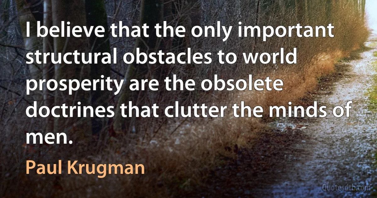 I believe that the only important structural obstacles to world prosperity are the obsolete doctrines that clutter the minds of men. (Paul Krugman)