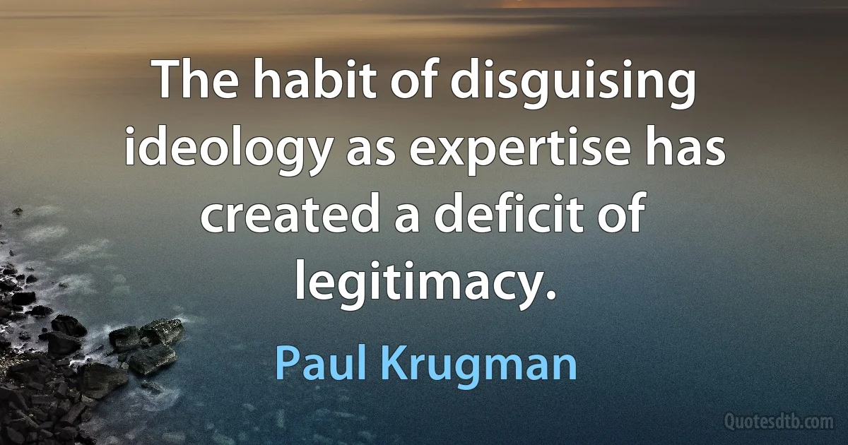 The habit of disguising ideology as expertise has created a deficit of legitimacy. (Paul Krugman)