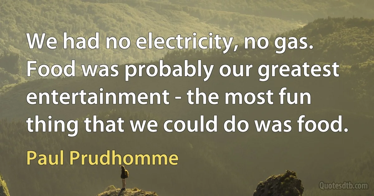 We had no electricity, no gas. Food was probably our greatest entertainment - the most fun thing that we could do was food. (Paul Prudhomme)