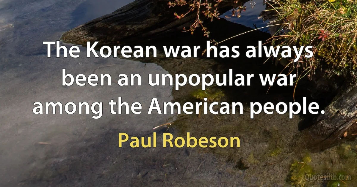 The Korean war has always been an unpopular war among the American people. (Paul Robeson)