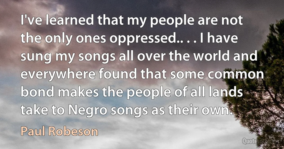 I've learned that my people are not the only ones oppressed.. . . I have sung my songs all over the world and everywhere found that some common bond makes the people of all lands take to Negro songs as their own. (Paul Robeson)