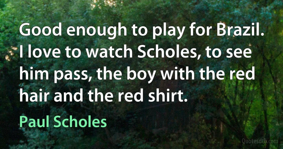 Good enough to play for Brazil. I love to watch Scholes, to see him pass, the boy with the red hair and the red shirt. (Paul Scholes)