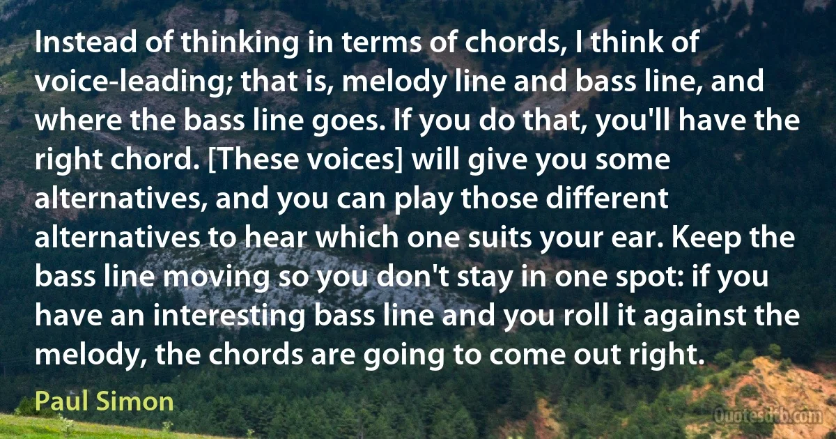 Instead of thinking in terms of chords, I think of voice-leading; that is, melody line and bass line, and where the bass line goes. If you do that, you'll have the right chord. [These voices] will give you some alternatives, and you can play those different alternatives to hear which one suits your ear. Keep the bass line moving so you don't stay in one spot: if you have an interesting bass line and you roll it against the melody, the chords are going to come out right. (Paul Simon)