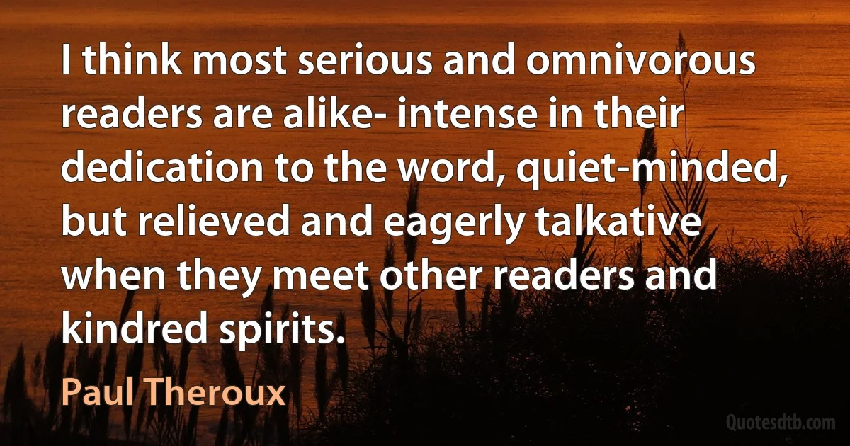 I think most serious and omnivorous readers are alike- intense in their dedication to the word, quiet-minded, but relieved and eagerly talkative when they meet other readers and kindred spirits. (Paul Theroux)