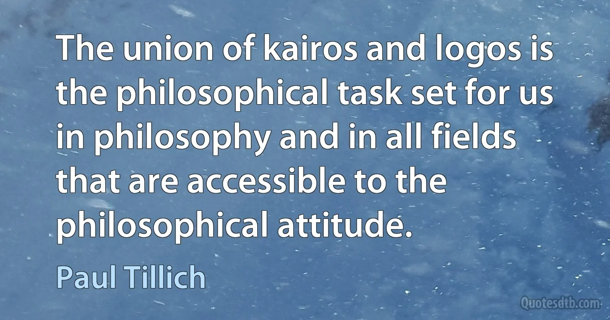 The union of kairos and logos is the philosophical task set for us in philosophy and in all fields that are accessible to the philosophical attitude. (Paul Tillich)