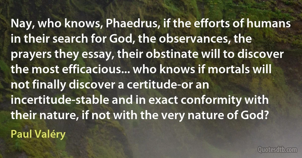 Nay, who knows, Phaedrus, if the efforts of humans in their search for God, the observances, the prayers they essay, their obstinate will to discover the most efficacious... who knows if mortals will not finally discover a certitude-or an incertitude-stable and in exact conformity with their nature, if not with the very nature of God? (Paul Valéry)