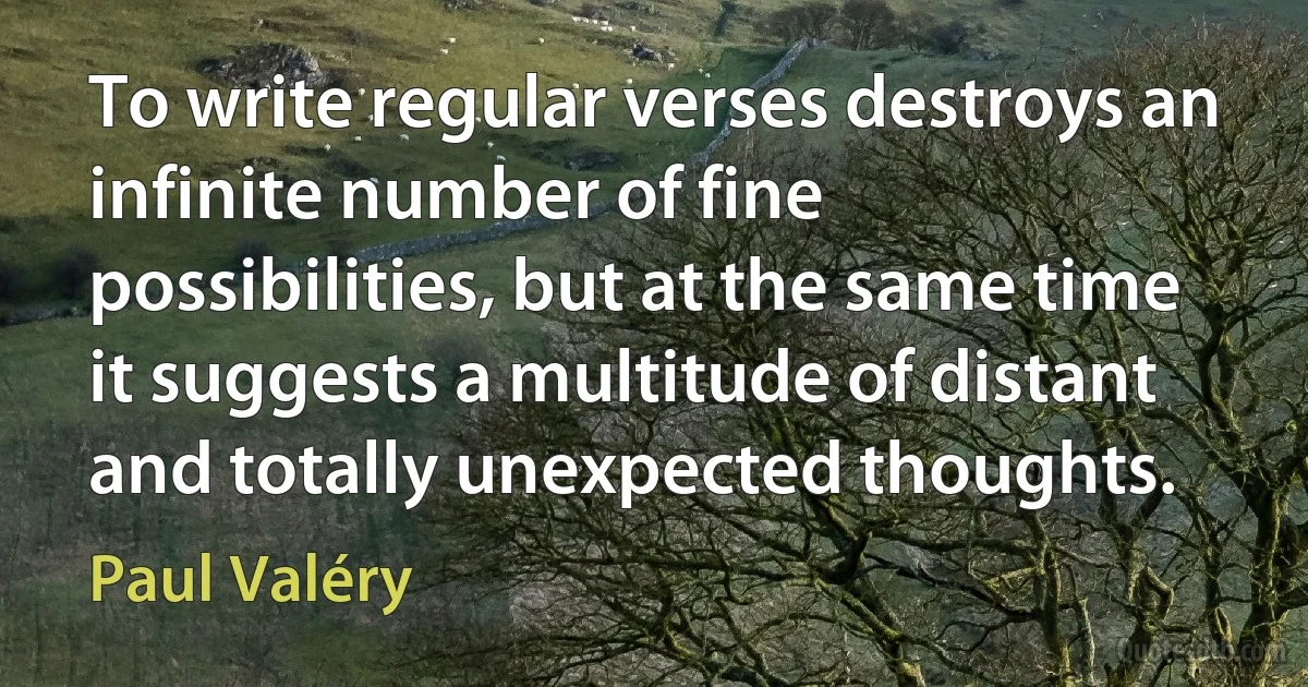 To write regular verses destroys an infinite number of fine possibilities, but at the same time it suggests a multitude of distant and totally unexpected thoughts. (Paul Valéry)